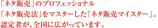 「ネタ販売」のプロフェッショナル「ネタ販売法」をマスターした「ネタ販売マイスター」。認定者が、全国に広がっています。