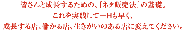 皆さんと成長するための、『ネタ販売法』の基礎。これを実践して一日も早く、成長する店、儲かる店、生きがいのある店に変えてください。