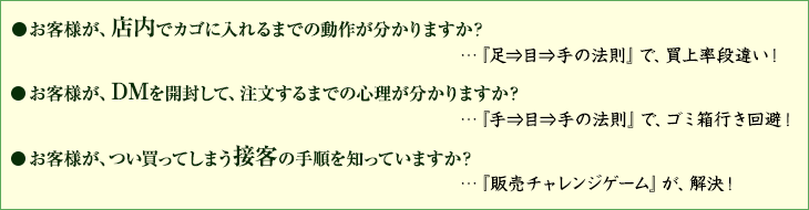 お客様が、店内でカゴに入れてしまうまでの動作が分かりますか？お客様が、DMを開封して、注文してしまうまでの心理が分かりますか？