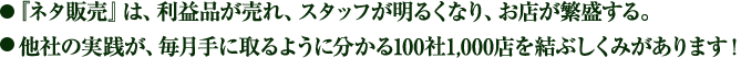 『ネタ販売』は、利益品が売れ、スタッフが明るくなり、お店が繁盛する。他社の実践が、毎月手に取るように分かる100社1,000店を結ぶしくみがあります！